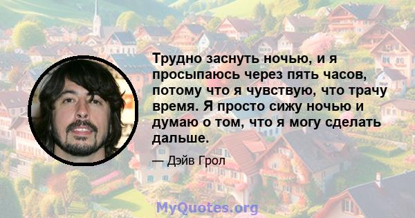 Трудно заснуть ночью, и я просыпаюсь через пять часов, потому что я чувствую, что трачу время. Я просто сижу ночью и думаю о том, что я могу сделать дальше.