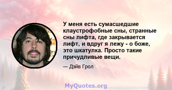 У меня есть сумасшедшие клаустрофобные сны, странные сны лифта, где закрывается лифт, и вдруг я лежу - о боже, это шкатулка. Просто такие причудливые вещи.