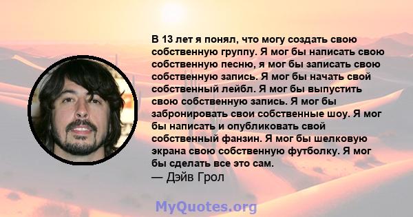 В 13 лет я понял, что могу создать свою собственную группу. Я мог бы написать свою собственную песню, я мог бы записать свою собственную запись. Я мог бы начать свой собственный лейбл. Я мог бы выпустить свою