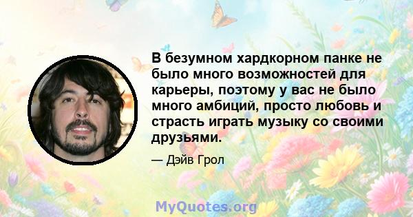 В безумном хардкорном панке не было много возможностей для карьеры, поэтому у вас не было много амбиций, просто любовь и страсть играть музыку со своими друзьями.