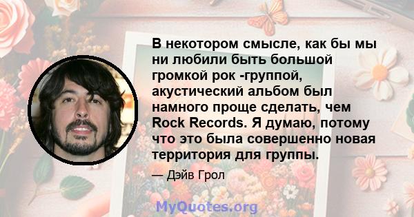 В некотором смысле, как бы мы ни любили быть большой громкой рок -группой, акустический альбом был намного проще сделать, чем Rock Records. Я думаю, потому что это была совершенно новая территория для группы.