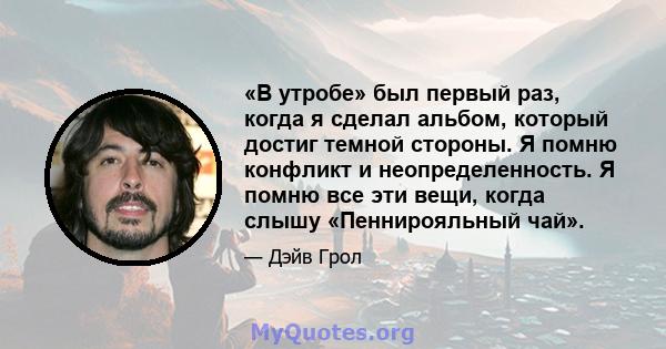 «В утробе» был первый раз, когда я сделал альбом, который достиг темной стороны. Я помню конфликт и неопределенность. Я помню все эти вещи, когда слышу «Пеннирояльный чай».