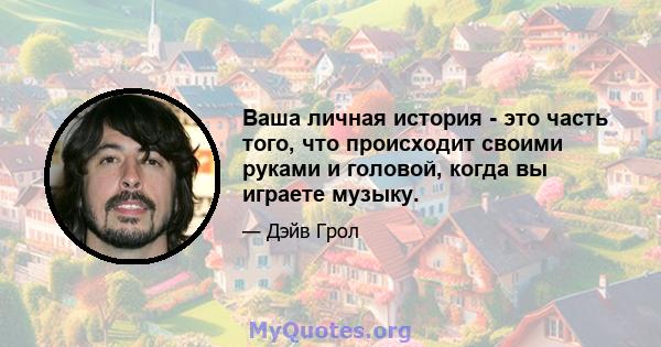 Ваша личная история - это часть того, что происходит своими руками и головой, когда вы играете музыку.