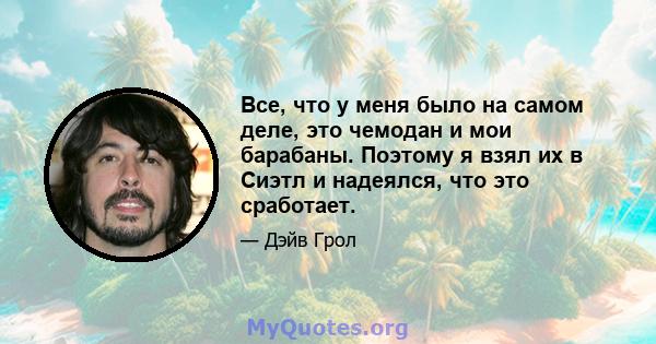 Все, что у меня было на самом деле, это чемодан и мои барабаны. Поэтому я взял их в Сиэтл и надеялся, что это сработает.