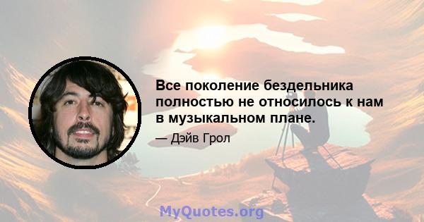 Все поколение бездельника полностью не относилось к нам в музыкальном плане.