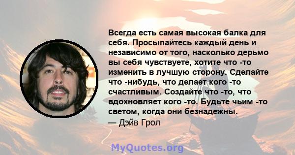 Всегда есть самая высокая балка для себя. Просыпайтесь каждый день и независимо от того, насколько дерьмо вы себя чувствуете, хотите что -то изменить в лучшую сторону. Сделайте что -нибудь, что делает кого -то