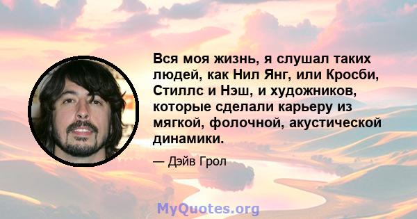 Вся моя жизнь, я слушал таких людей, как Нил Янг, или Кросби, Стиллс и Нэш, и художников, которые сделали карьеру из мягкой, фолочной, акустической динамики.