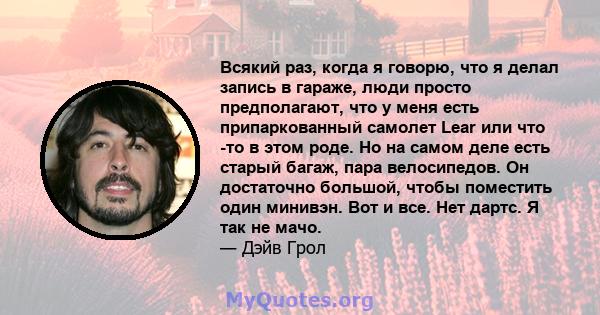 Всякий раз, когда я говорю, что я делал запись в гараже, люди просто предполагают, что у меня есть припаркованный самолет Lear или что -то в этом роде. Но на самом деле есть старый багаж, пара велосипедов. Он достаточно 