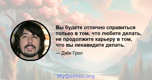 Вы будете отлично справиться только в том, что любите делать, не продолжите карьеру в том, что вы ненавидите делать.