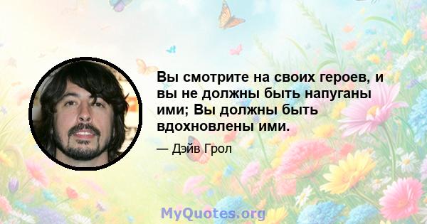 Вы смотрите на своих героев, и вы не должны быть напуганы ими; Вы должны быть вдохновлены ими.