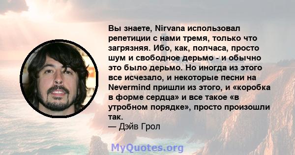 Вы знаете, Nirvana использовал репетиции с нами тремя, только что загрязняя. Ибо, как, полчаса, просто шум и свободное дерьмо - и обычно это было дерьмо. Но иногда из этого все исчезало, и некоторые песни на Nevermind