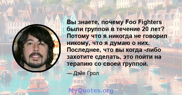 Вы знаете, почему Foo Fighters были группой в течение 20 лет? Потому что я никогда не говорил никому, что я думаю о них. Последнее, что вы когда -либо захотите сделать, это пойти на терапию со своей группой.