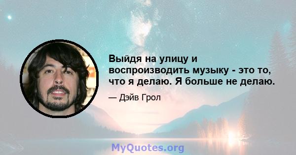 Выйдя на улицу и воспроизводить музыку - это то, что я делаю. Я больше не делаю.