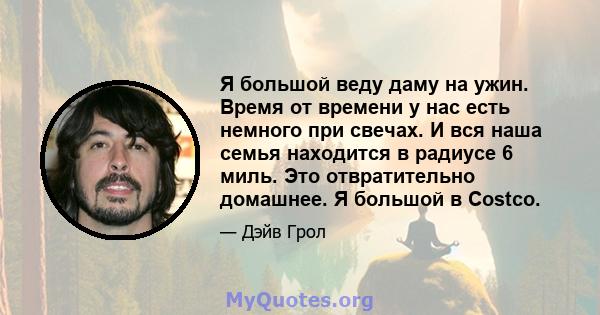 Я большой веду даму на ужин. Время от времени у нас есть немного при свечах. И вся наша семья находится в радиусе 6 миль. Это отвратительно домашнее. Я большой в Costco.