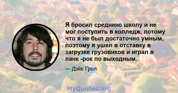 Я бросил среднюю школу и не мог поступить в колледж, потому что я не был достаточно умным, поэтому я ушел в отставку в загрузке грузовиков и играл в панк -рок по выходным.