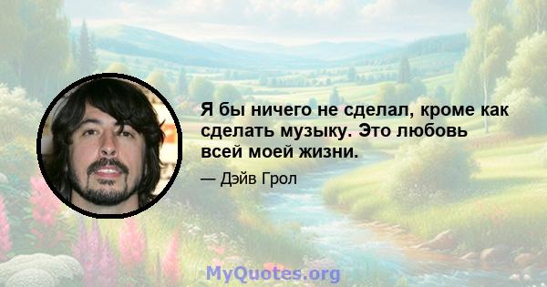 Я бы ничего не сделал, кроме как сделать музыку. Это любовь всей моей жизни.