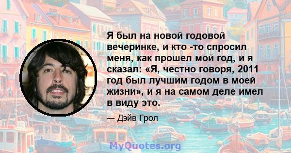 Я был на новой годовой вечеринке, и кто -то спросил меня, как прошел мой год, и я сказал: «Я, честно говоря, 2011 год был лучшим годом в моей жизни», и я на самом деле имел в виду это.