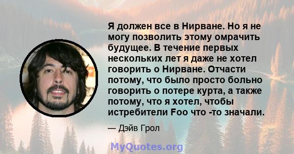 Я должен все в Нирване. Но я не могу позволить этому омрачить будущее. В течение первых нескольких лет я даже не хотел говорить о Нирване. Отчасти потому, что было просто больно говорить о потере курта, а также потому,