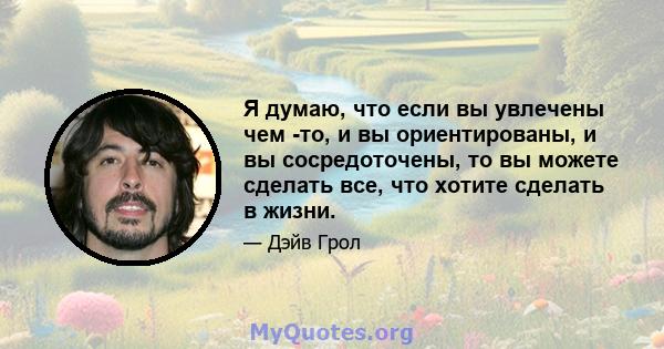 Я думаю, что если вы увлечены чем -то, и вы ориентированы, и вы сосредоточены, то вы можете сделать все, что хотите сделать в жизни.