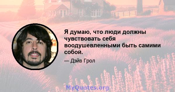 Я думаю, что люди должны чувствовать себя воодушевленными быть самими собой.