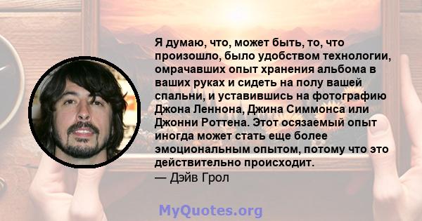 Я думаю, что, может быть, то, что произошло, было удобством технологии, омрачавших опыт хранения альбома в ваших руках и сидеть на полу вашей спальни, и уставившись на фотографию Джона Леннона, Джина Симмонса или Джонни 