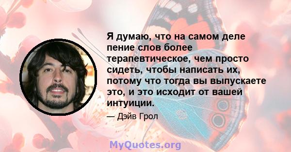 Я думаю, что на самом деле пение слов более терапевтическое, чем просто сидеть, чтобы написать их, потому что тогда вы выпускаете это, и это исходит от вашей интуиции.