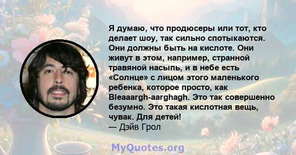 Я думаю, что продюсеры или тот, кто делает шоу, так сильно спотыкаются. Они должны быть на кислоте. Они живут в этом, например, странной травяной насыпь, и в небе есть «Солнце» с лицом этого маленького ребенка, которое