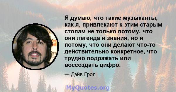 Я думаю, что такие музыканты, как я, привлекают к этим старым столам не только потому, что они легенда и знания, но и потому, что они делают что-то действительно конкретное, что трудно подражать или воссоздать цифро.