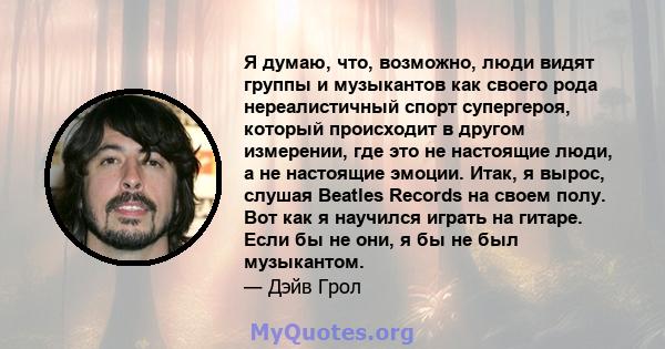 Я думаю, что, возможно, люди видят группы и музыкантов как своего рода нереалистичный спорт супергероя, который происходит в другом измерении, где это не настоящие люди, а не настоящие эмоции. Итак, я вырос, слушая