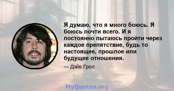 Я думаю, что я много боюсь. Я боюсь почти всего. И я постоянно пытаюсь пройти через каждое препятствие, будь то настоящее, прошлое или будущее отношения.