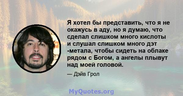 Я хотел бы представить, что я не окажусь в аду, но я думаю, что сделал слишком много кислоты и слушал слишком много дэт -метала, чтобы сидеть на облаке рядом с Богом, а ангелы плывут над моей головой.