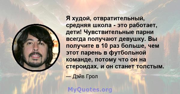 Я худой, отвратительный, средняя школа - это работает, дети! Чувствительные парни всегда получают девушку. Вы получите в 10 раз больше, чем этот парень в футбольной команде, потому что он на стероидах, и он станет