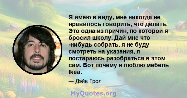 Я имею в виду, мне никогда не нравилось говорить, что делать. Это одна из причин, по которой я бросил школу. Дай мне что -нибудь собрать, я не буду смотреть на указания, я постараюсь разобраться в этом сам. Вот почему я 