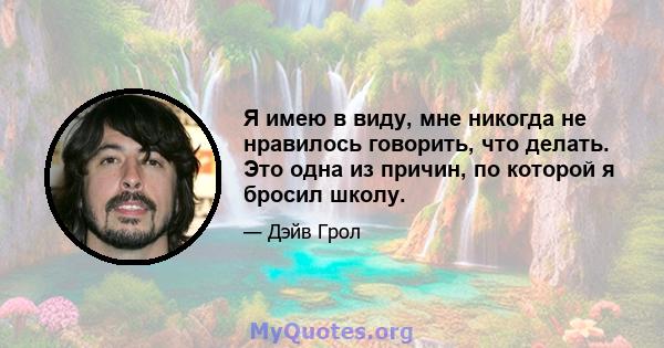 Я имею в виду, мне никогда не нравилось говорить, что делать. Это одна из причин, по которой я бросил школу.