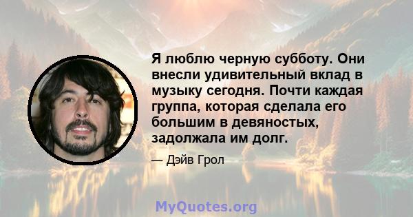 Я люблю черную субботу. Они внесли удивительный вклад в музыку сегодня. Почти каждая группа, которая сделала его большим в девяностых, задолжала им долг.