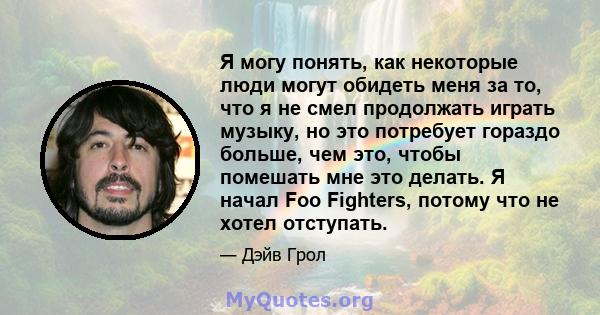 Я могу понять, как некоторые люди могут обидеть меня за то, что я не смел продолжать играть музыку, но это потребует гораздо больше, чем это, чтобы помешать мне это делать. Я начал Foo Fighters, потому что не хотел