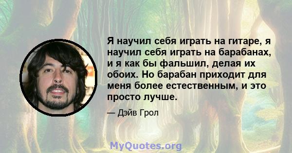 Я научил себя играть на гитаре, я научил себя играть на барабанах, и я как бы фальшил, делая их обоих. Но барабан приходит для меня более естественным, и это просто лучше.