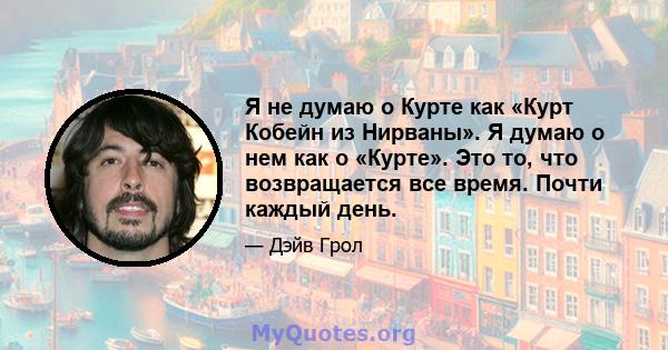 Я не думаю о Курте как «Курт Кобейн из Нирваны». Я думаю о нем как о «Курте». Это то, что возвращается все время. Почти каждый день.