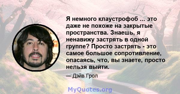 Я немного клаустрофоб ... это даже не похоже на закрытые пространства. Знаешь, я ненавижу застрять в одной группе? Просто застрять - это самое большое сопротивление, опасаясь, что, вы знаете, просто нельзя выйти.