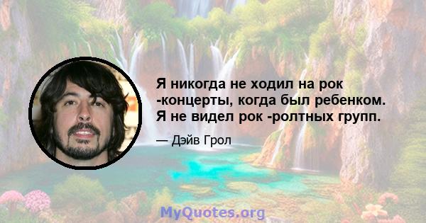 Я никогда не ходил на рок -концерты, когда был ребенком. Я не видел рок -ролтных групп.