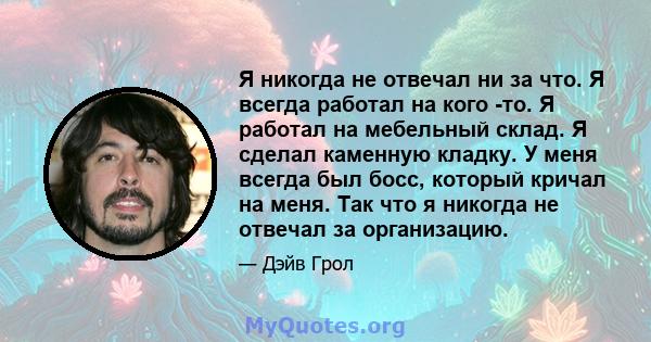 Я никогда не отвечал ни за что. Я всегда работал на кого -то. Я работал на мебельный склад. Я сделал каменную кладку. У меня всегда был босс, который кричал на меня. Так что я никогда не отвечал за организацию.