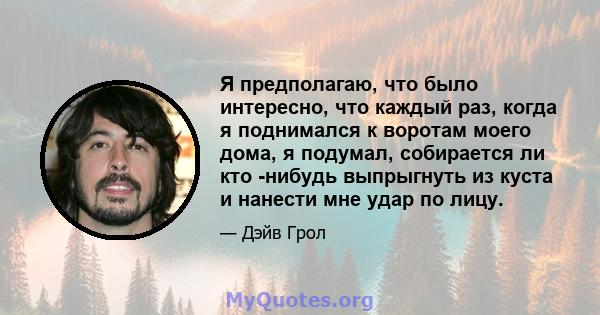 Я предполагаю, что было интересно, что каждый раз, когда я поднимался к воротам моего дома, я подумал, собирается ли кто -нибудь выпрыгнуть из куста и нанести мне удар по лицу.