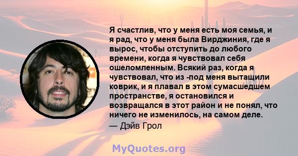 Я счастлив, что у меня есть моя семья, и я рад, что у меня была Вирджиния, где я вырос, чтобы отступить до любого времени, когда я чувствовал себя ошеломленным. Всякий раз, когда я чувствовал, что из -под меня вытащили