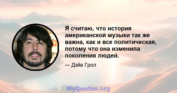 Я считаю, что история американской музыки так же важна, как и все политическая, потому что она изменила поколения людей.