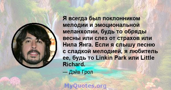 Я всегда был поклонником мелодии и эмоциональной меланхолии, будь то обряды весны или слез от страхов или Нила Янга. Если я слышу песню с сладкой мелодией, я любитель ее, будь то Linkin Park или Little Richard.