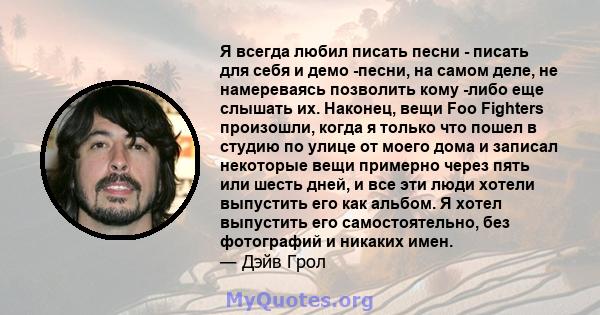 Я всегда любил писать песни - писать для себя и демо -песни, на самом деле, не намереваясь позволить кому -либо еще слышать их. Наконец, вещи Foo Fighters произошли, когда я только что пошел в студию по улице от моего