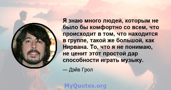 Я знаю много людей, которым не было бы комфортно со всем, что происходит в том, что находится в группе, такой же большой, как Нирвана. То, что я не понимаю, не ценит этот простой дар способности играть музыку.