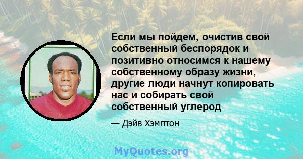 Если мы пойдем, очистив свой собственный беспорядок и позитивно относимся к нашему собственному образу жизни, другие люди начнут копировать нас и собирать свой собственный углерод