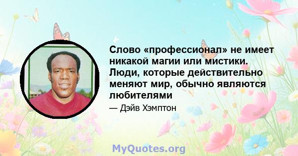 Слово «профессионал» не имеет никакой магии или мистики. Люди, которые действительно меняют мир, обычно являются любителями