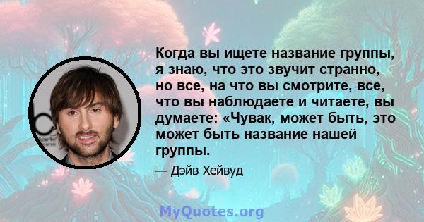 Когда вы ищете название группы, я знаю, что это звучит странно, но все, на что вы смотрите, все, что вы наблюдаете и читаете, вы думаете: «Чувак, может быть, это может быть название нашей группы.